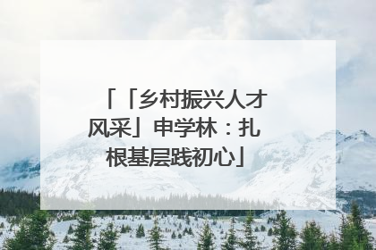 「乡村振兴人才风采」申学林：扎根基层践初心