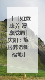 「如意康养 漫享陇原」庆阳：旅居养老新福地
