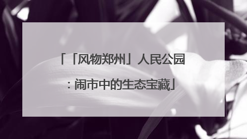 「风物郑州」人民公园：闹市中的生态宝藏