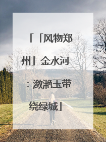 「风物郑州」金水河：潋滟玉带绕绿城