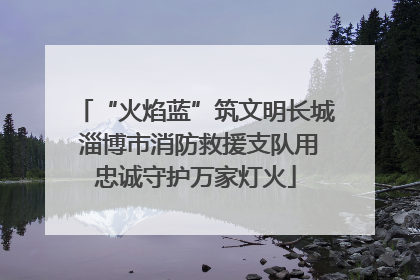 “火焰蓝”筑文明长城 淄博市消防救援支队用忠诚守护万家灯火