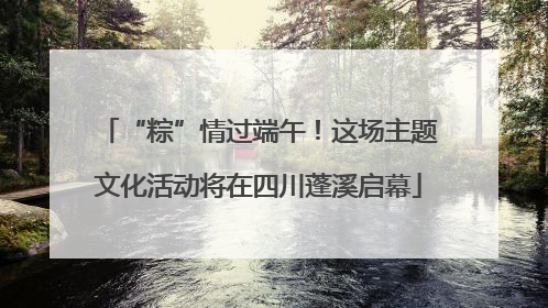“粽”情过端午！这场主题文化活动将在四川蓬溪启幕