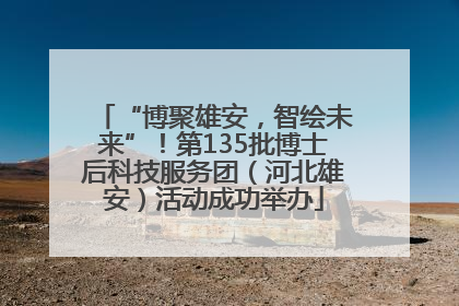 “博聚雄安，智绘未来”！第135批博士后科技服务团（河北雄安）活动成功举办