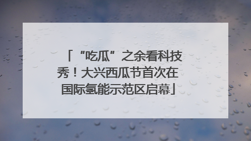 “吃瓜”之余看科技秀！大兴西瓜节首次在国际氢能示范区启幕