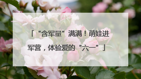 “含军量”满满！萌娃进军营，体验爱的“六一”