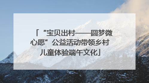 “宝贝出村——圆梦微心愿”公益活动带领乡村儿童体验端午文化