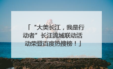 “大美长江，我是行动者”长江流域联动活动荣登百度热搜榜！
