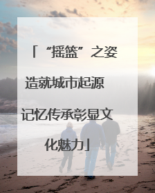 “摇篮”之姿造就城市起源 记忆传承彰显文化魅力