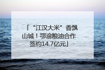 “江汉大米”香飘山城！鄂渝粮油合作签约14.7亿元