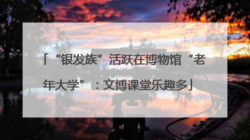 “银发族”活跃在博物馆“老年大学”：文博课堂乐趣多