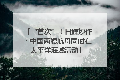 “首次”！日媒炒作：中国两艘航母同时在太平洋海域活动
