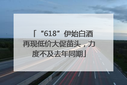 “618”伊始白酒再现低价大促苗头，力度不及去年同期
