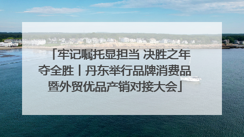 牢记嘱托显担当 决胜之年夺全胜丨丹东举行品牌消费品暨外贸优品产销对接大会