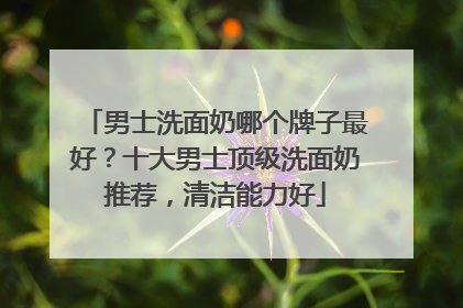 男士洗面奶哪个牌子最好？十大男士顶级洗面奶推荐，清洁能力好