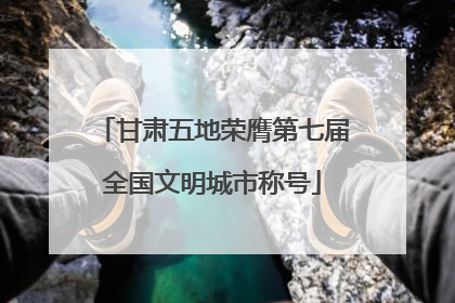 甘肃五地荣膺第七届全国文明城市称号