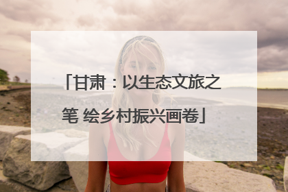 甘肃：以生态文旅之笔 绘乡村振兴画卷