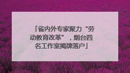 省内外专家聚力“劳动教育改革”，烟台四名工作室揭牌落户