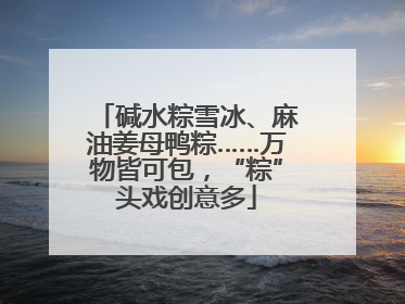 碱水粽雪冰、麻油姜母鸭粽……万物皆可包，“粽”头戏创意多