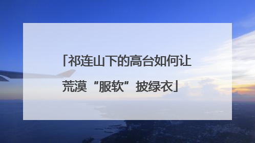 祁连山下的高台如何让荒漠“服软”披绿衣