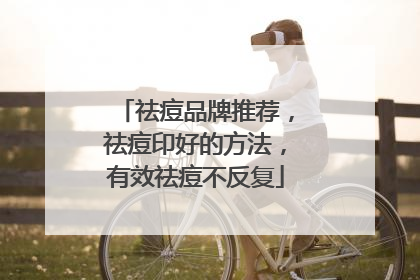 祛痘品牌推荐，祛痘印好的方法，有效祛痘不反复