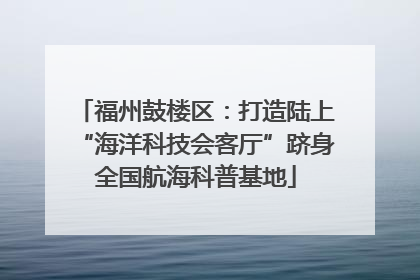福州鼓楼区：打造陆上“海洋科技会客厅”跻身全国航海科普基地