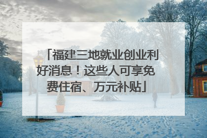 福建三地就业创业利好消息！这些人可享免费住宿、万元补贴