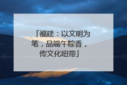 福建：以文明为笔，品端午粽香，传文化纽带