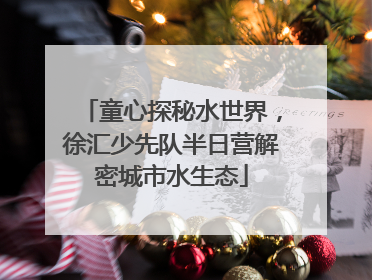 童心探秘水世界，徐汇少先队半日营解密城市水生态
