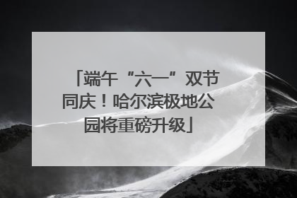 端午“六一”双节同庆！哈尔滨极地公园将重磅升级