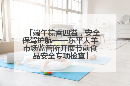 端午粽香四溢，安全保驾护航——东平大羊市场监管所开展节前食品安全专项检查