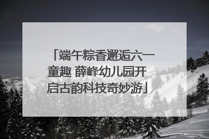 端午粽香邂逅六一童趣 薛峰幼儿园开启古韵科技奇妙游
