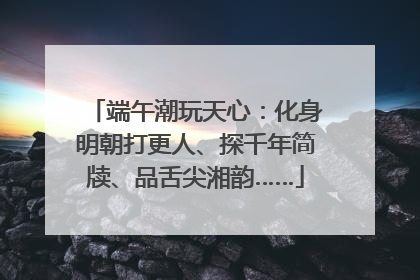 端午潮玩天心：化身明朝打更人、探千年简牍、品舌尖湘韵……