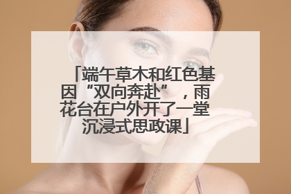 端午草木和红色基因“双向奔赴”，雨花台在户外开了一堂沉浸式思政课