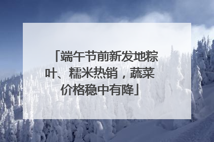 端午节前新发地粽叶、糯米热销，蔬菜价格稳中有降