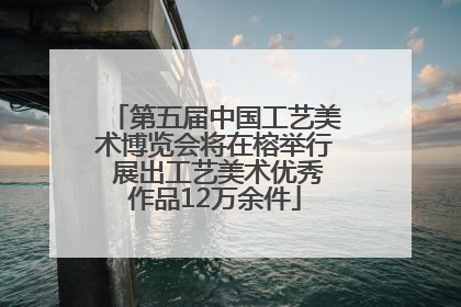 第五届中国工艺美术博览会将在榕举行 展出工艺美术优秀作品12万余件