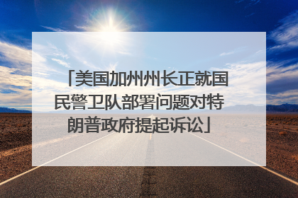 美国加州州长正就国民警卫队部署问题对特朗普政府提起诉讼