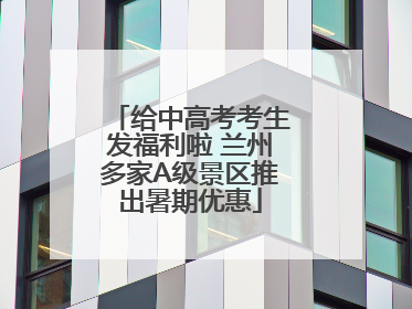 给中高考考生发福利啦 兰州多家A级景区推出暑期优惠