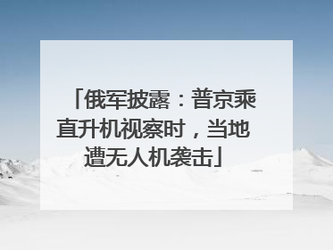 俄军披露：普京乘直升机视察时，当地遭无人机袭击