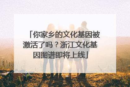 你家乡的文化基因被激活了吗？浙江文化基因图谱即将上线