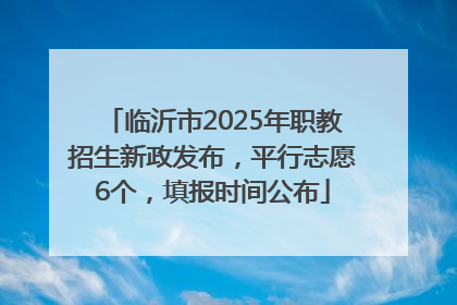临沂市2025年职教招生新政发布，平行志愿6个，填报时间公布
