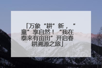 万象“耕”新，“童”享自然！“我在泰来有亩田”开启春耕溯源之旅