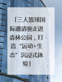 三人篮球国际邀请赛走进森林公园，打造“运动+生态”沉浸式体验
