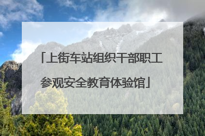 上街车站组织干部职工参观安全教育体验馆