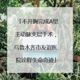 不开胸完成A型主动脉夹层手术，乌鲁木齐市友谊医院诠释生命奇迹