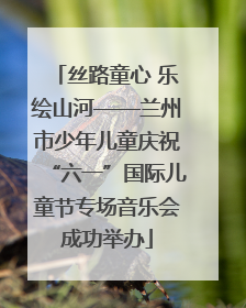 丝路童心 乐绘山河——兰州市少年儿童庆祝“六一”国际儿童节专场音乐会成功举办