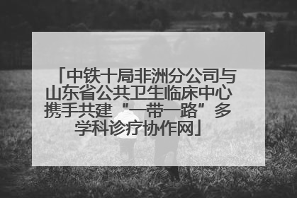 中铁十局非洲分公司与山东省公共卫生临床中心携手共建“一带一路”多学科诊疗协作网