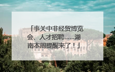 事关中非经贸博览会、人才招聘……湖南本周提醒来了！