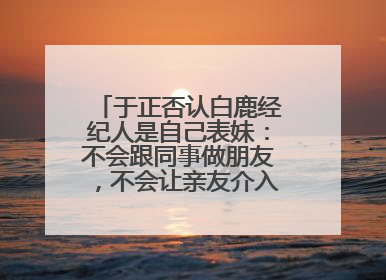 于正否认白鹿经纪人是自己表妹：不会跟同事做朋友，不会让亲友介入到我的工作