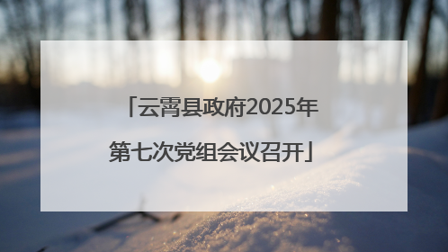 云霄县政府2025年第七次党组会议召开