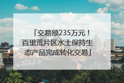 交易额235万元！百里荒片区水土保持生态产品完成转化交易